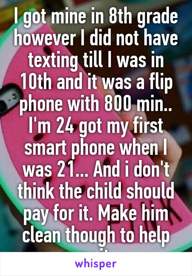 I got mine in 8th grade however I did not have texting till I was in 10th and it was a flip phone with 800 min.. I'm 24 got my first smart phone when I was 21... And i don't think the child should pay for it. Make him clean though to help pay it.. 