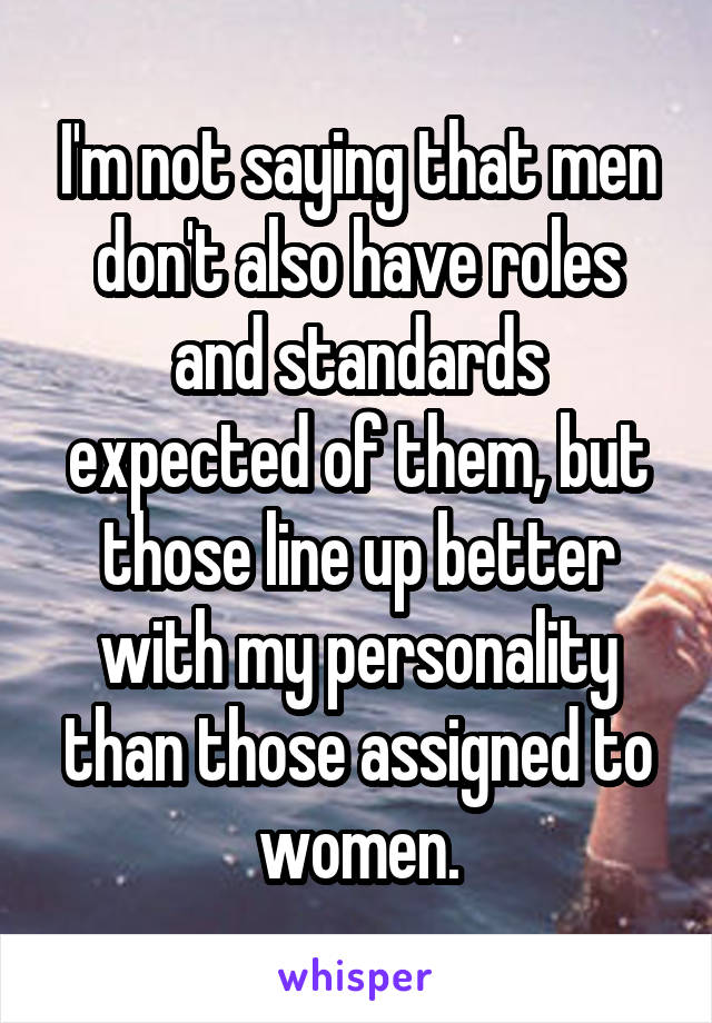 I'm not saying that men don't also have roles and standards expected of them, but those line up better with my personality than those assigned to women.