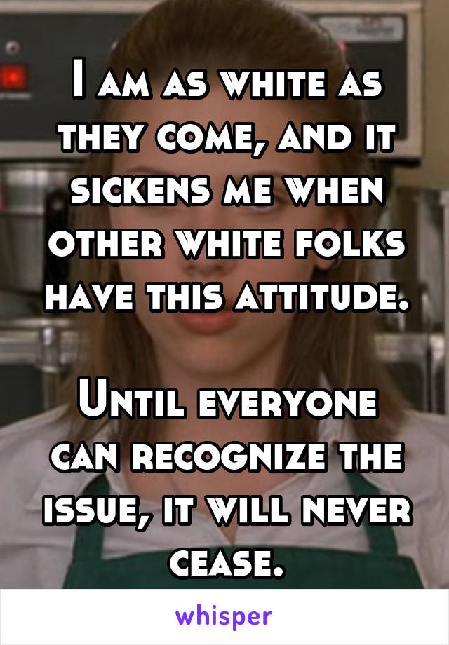 I am as white as they come, and it sickens me when other white folks have this attitude.

Until everyone can recognize the issue, it will never cease.