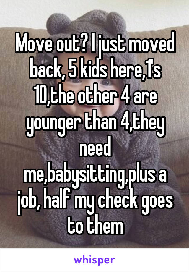 Move out? I just moved back, 5 kids here,1's 10,the other 4 are younger than 4,they need me,babysitting,plus a job, half my check goes to them