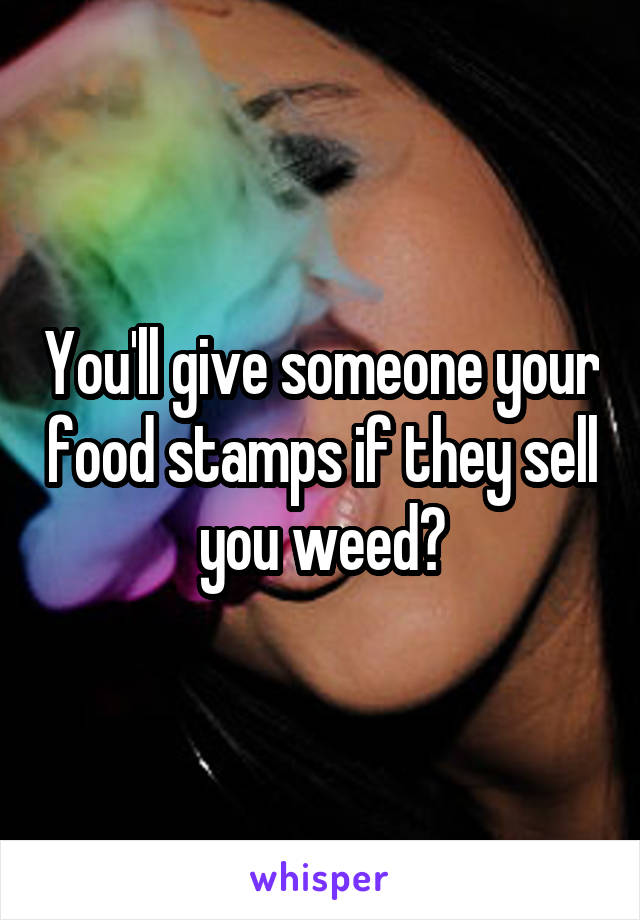 You'll give someone your food stamps if they sell you weed?