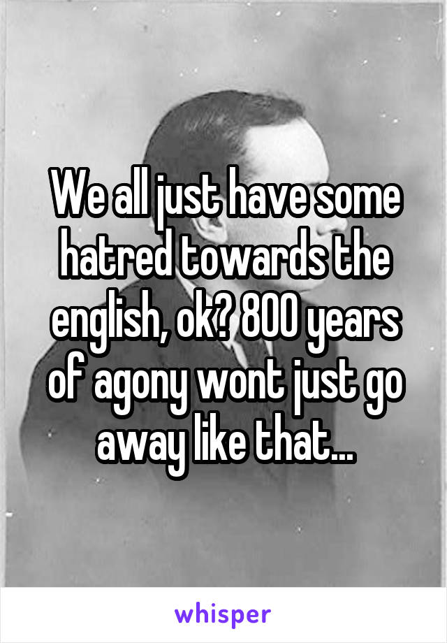 We all just have some hatred towards the english, ok? 800 years of agony wont just go away like that...