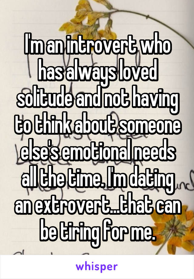 I'm an introvert who has always loved solitude and not having to think about someone else's emotional needs all the time. I'm dating an extrovert...that can be tiring for me.