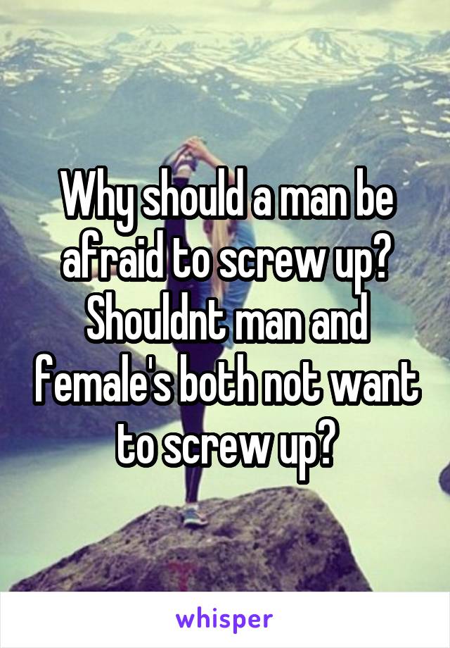 Why should a man be afraid to screw up? Shouldnt man and female's both not want to screw up?