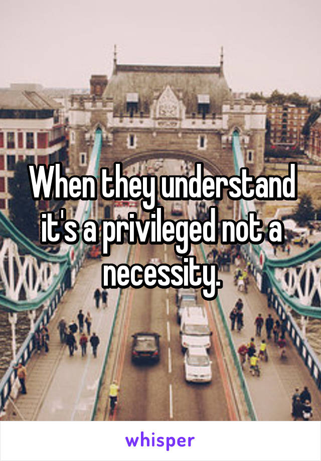 When they understand it's a privileged not a necessity.