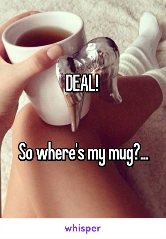 DEAL! 


So where's my mug?...