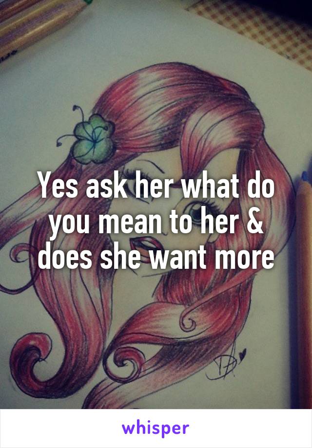 Yes ask her what do you mean to her & does she want more