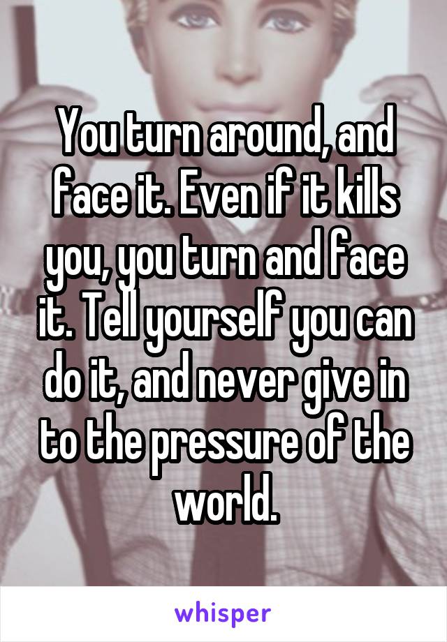 You turn around, and face it. Even if it kills you, you turn and face it. Tell yourself you can do it, and never give in to the pressure of the world.