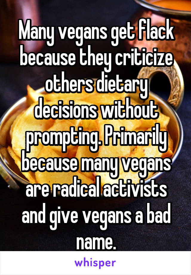 Many vegans get flack because they criticize others dietary decisions without prompting. Primarily because many vegans are radical activists and give vegans a bad name.