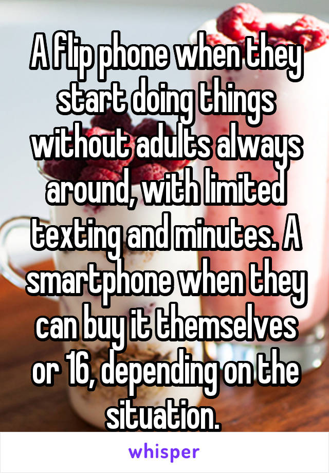 A flip phone when they start doing things without adults always around, with limited texting and minutes. A smartphone when they can buy it themselves or 16, depending on the situation. 