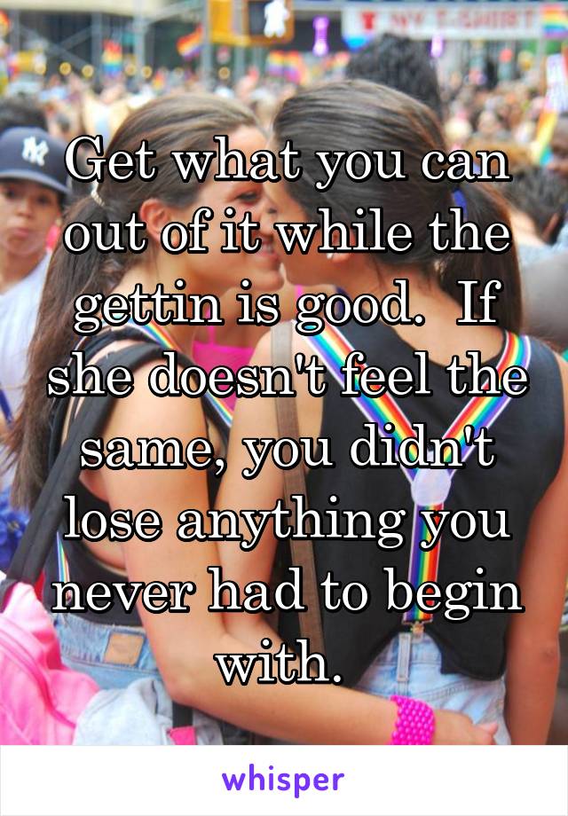 Get what you can out of it while the gettin is good.  If she doesn't feel the same, you didn't lose anything you never had to begin with. 