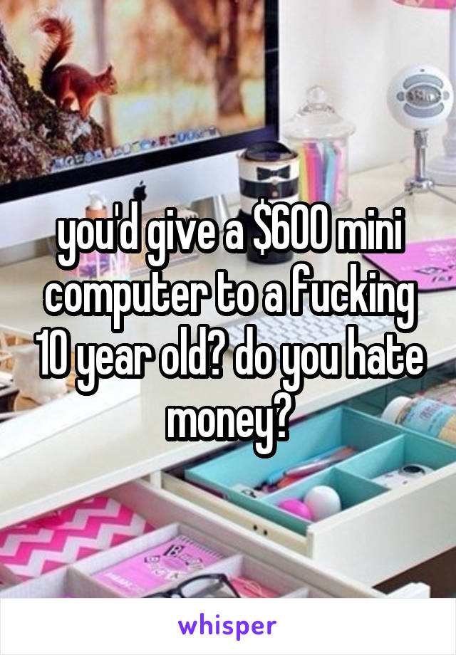 you'd give a $600 mini computer to a fucking 10 year old? do you hate money?