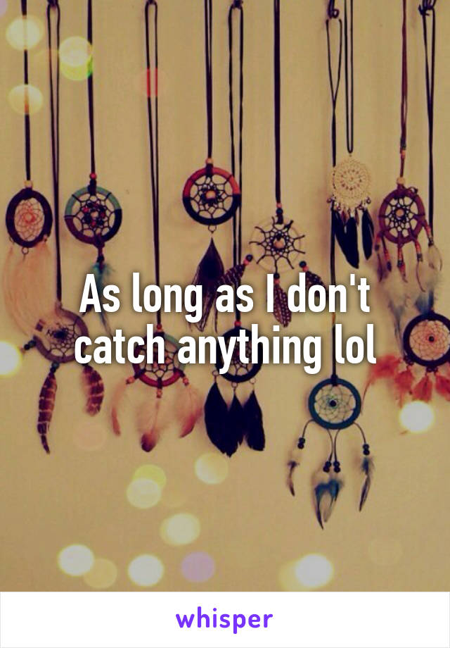 As long as I don't catch anything lol