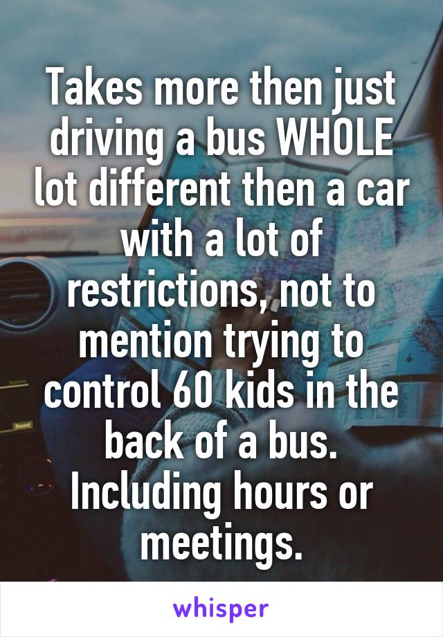 Takes more then just driving a bus WHOLE lot different then a car with a lot of restrictions, not to mention trying to control 60 kids in the back of a bus. Including hours or meetings.