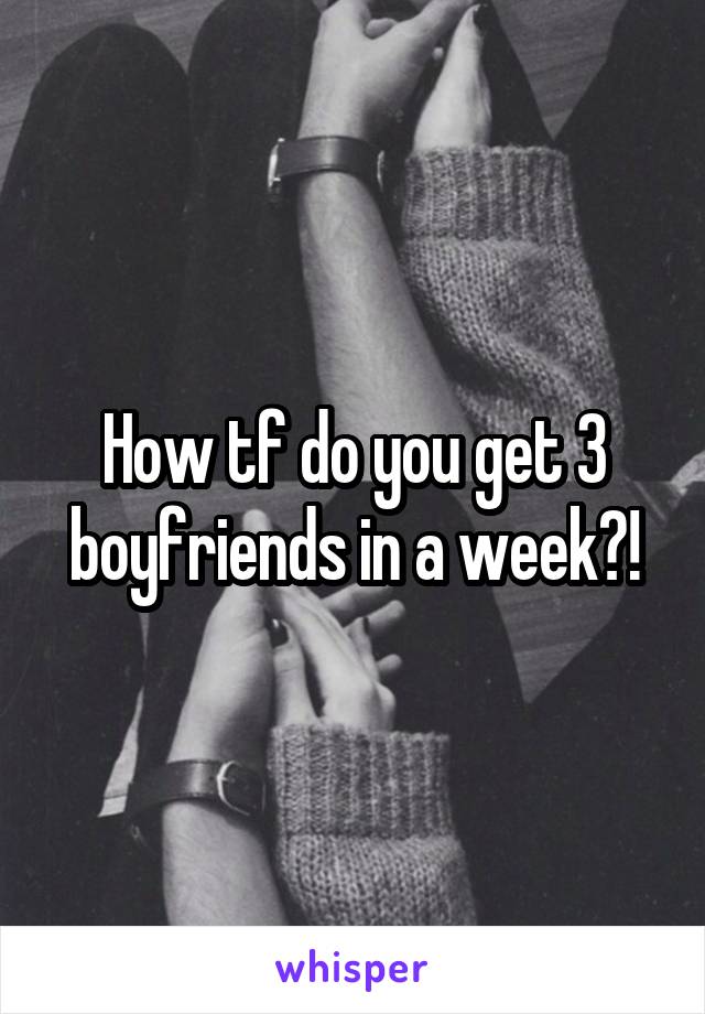 How tf do you get 3 boyfriends in a week?!