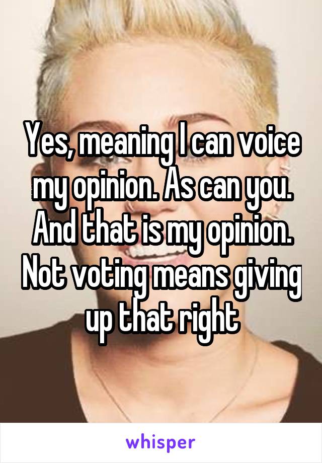 Yes, meaning I can voice my opinion. As can you. And that is my opinion. Not voting means giving up that right