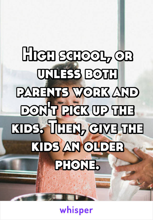 High school, or unless both parents work and don't pick up the kids. Then, give the kids an older phone.