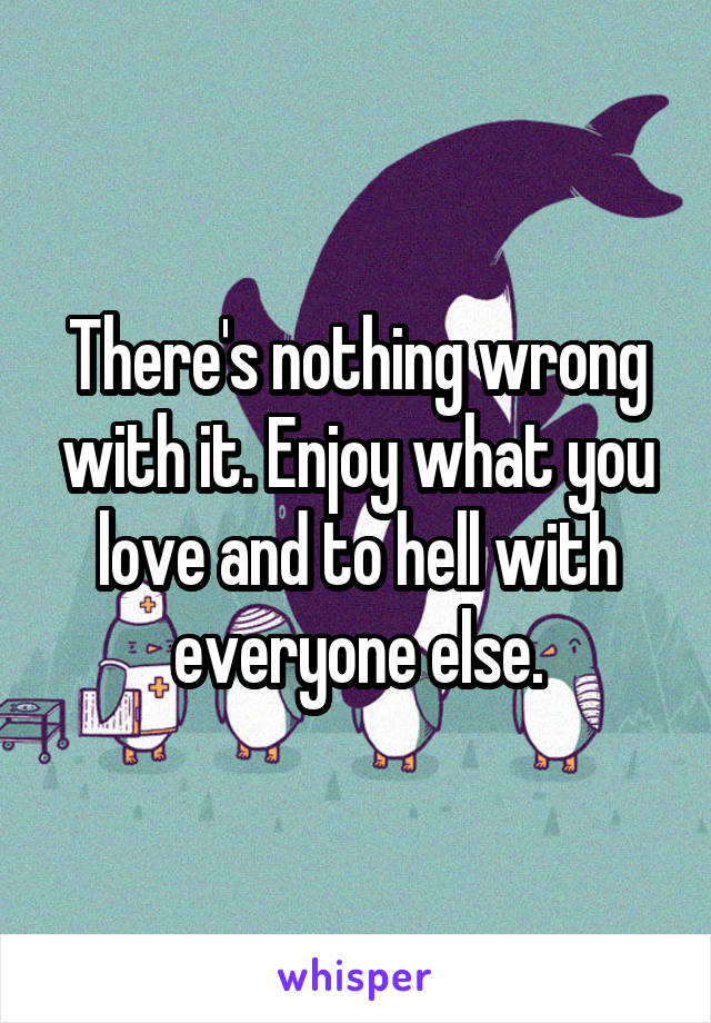 There's nothing wrong with it. Enjoy what you love and to hell with everyone else.