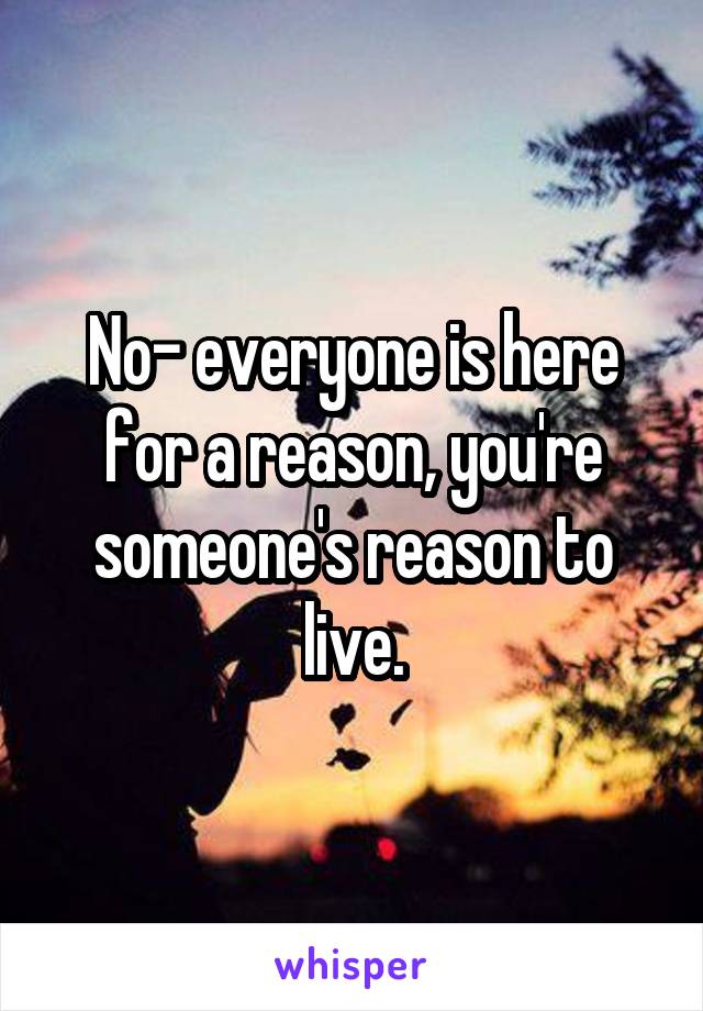 No- everyone is here for a reason, you're someone's reason to live.