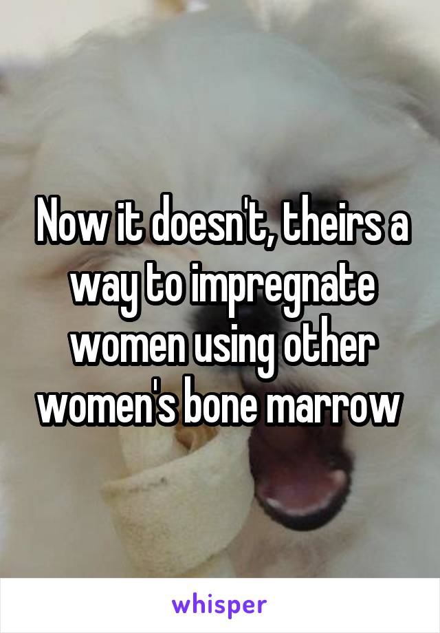 Now it doesn't, theirs a way to impregnate women using other women's bone marrow 