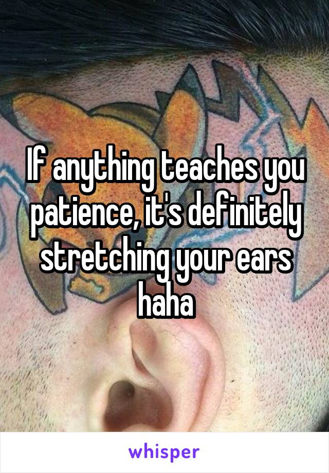 If anything teaches you patience, it's definitely stretching your ears haha