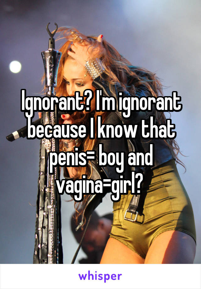 Ignorant? I'm ignorant because I know that penis= boy and vagina=girl? 