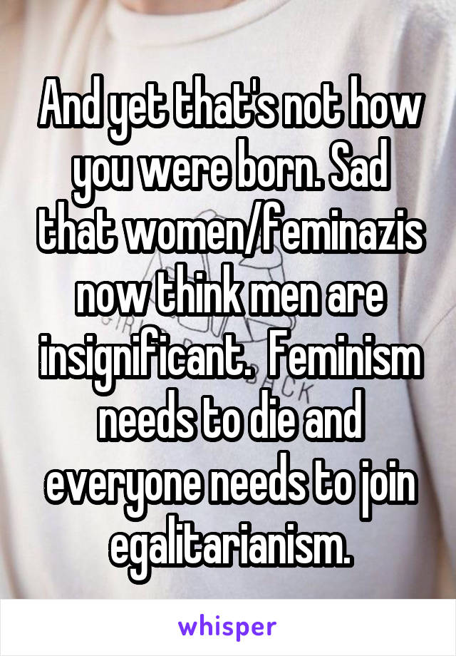 And yet that's not how you were born. Sad that women/feminazis now think men are insignificant.  Feminism needs to die and everyone needs to join egalitarianism.