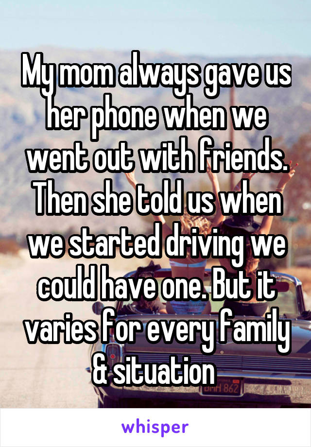 My mom always gave us her phone when we went out with friends. Then she told us when we started driving we could have one. But it varies for every family & situation 