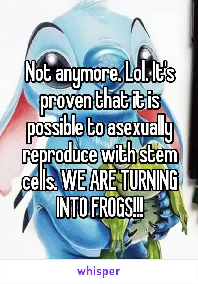 Not anymore. Lol. It's proven that it is possible to asexually reproduce with stem cells. WE ARE TURNING INTO FROGS!!!