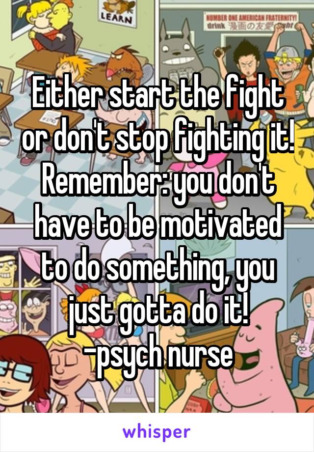 Either start the fight or don't stop fighting it! Remember: you don't have to be motivated to do something, you just gotta do it!
-psych nurse