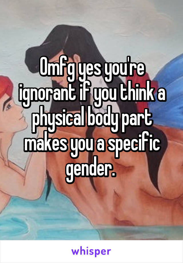 Omfg yes you're ignorant if you think a physical body part makes you a specific gender. 
