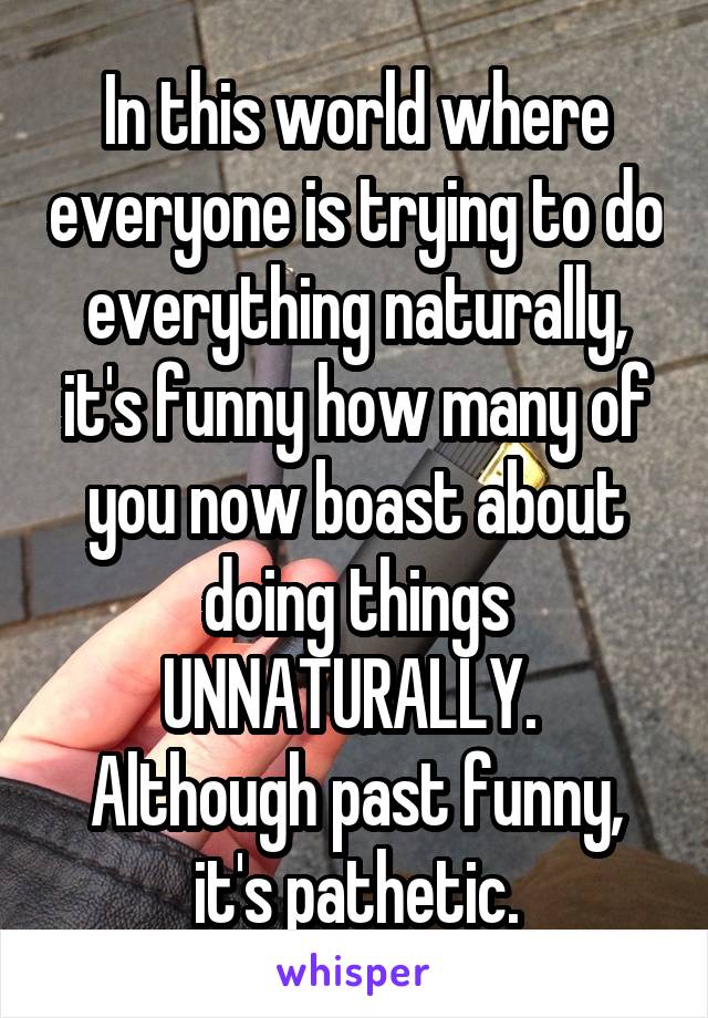 In this world where everyone is trying to do everything naturally, it's funny how many of you now boast about doing things UNNATURALLY.  Although past funny, it's pathetic.