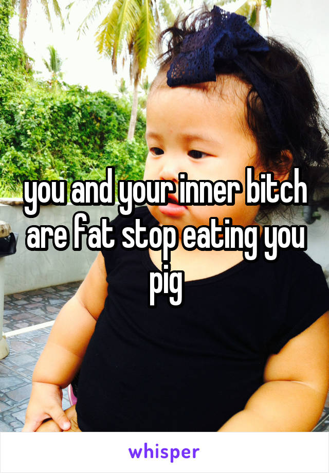 you and your inner bitch are fat stop eating you pig