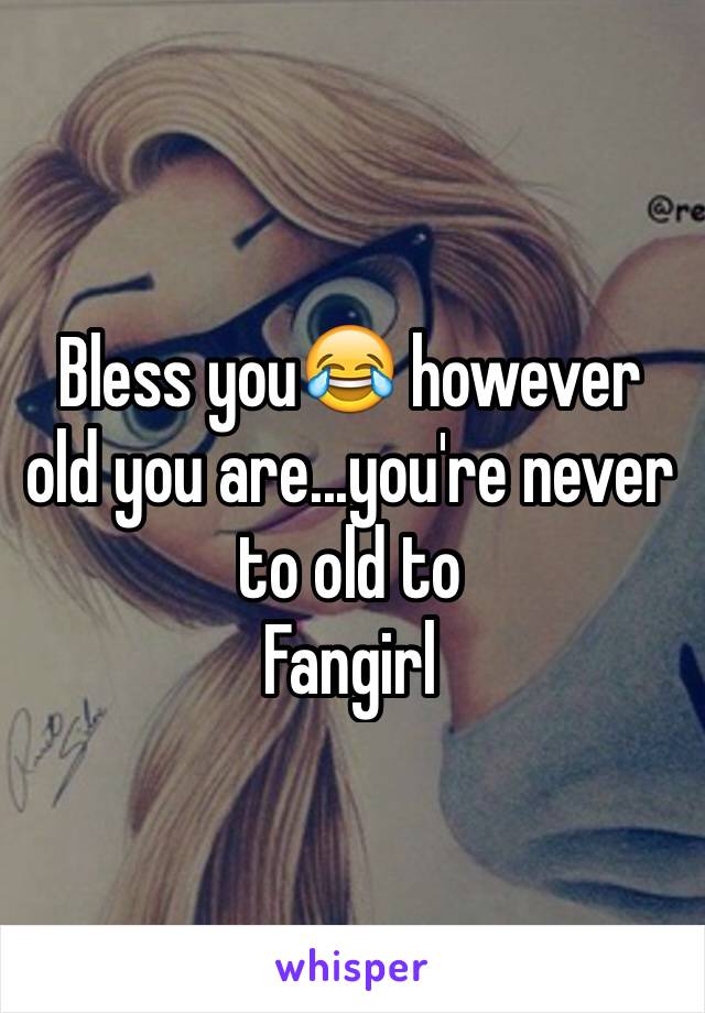 Bless you😂 however old you are...you're never to old to
Fangirl 