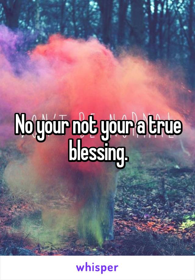 No your not your a true blessing.