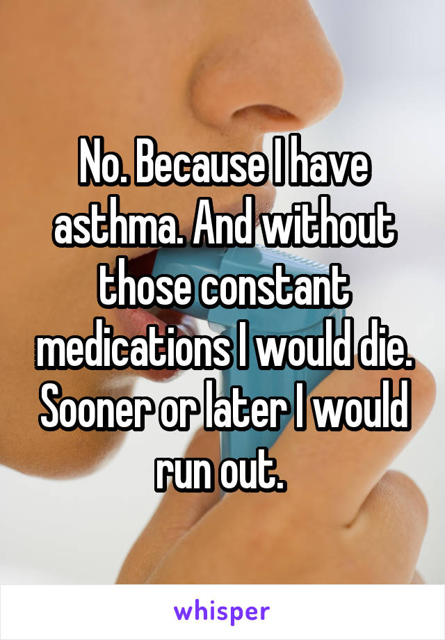 No. Because I have asthma. And without those constant medications I would die. Sooner or later I would run out. 