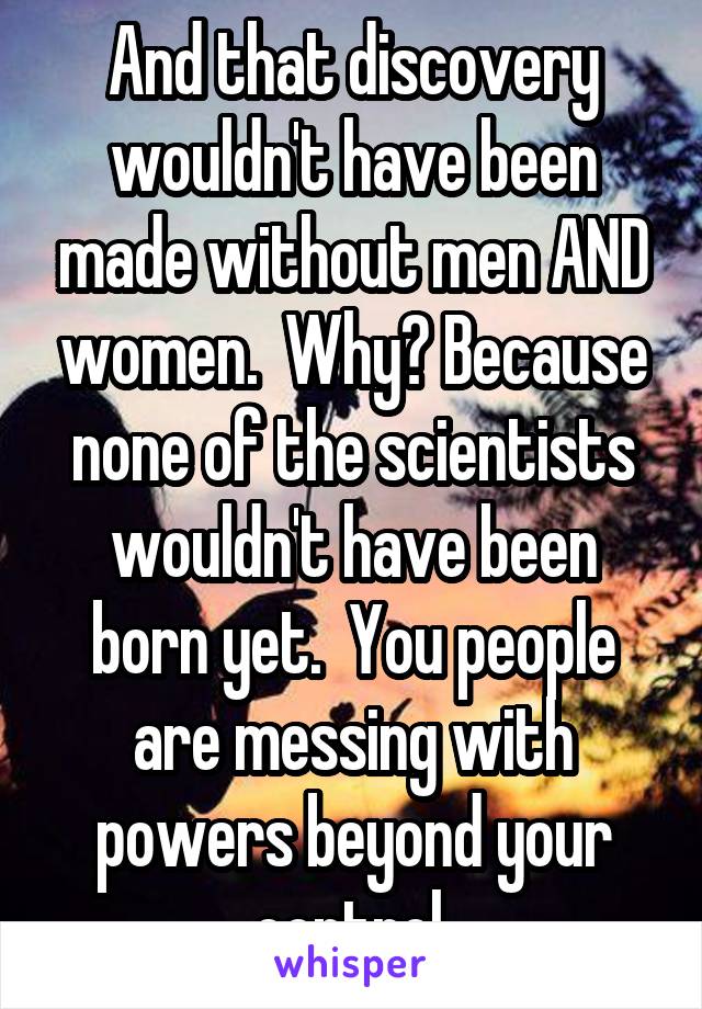 And that discovery wouldn't have been made without men AND women.  Why? Because none of the scientists wouldn't have been born yet.  You people are messing with powers beyond your control.