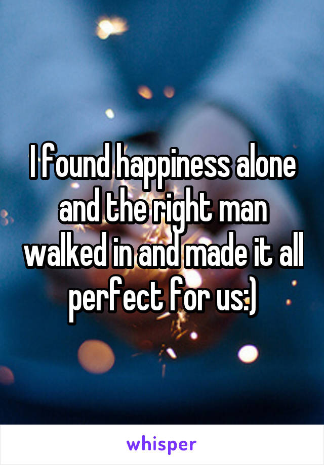 I found happiness alone and the right man walked in and made it all perfect for us:)