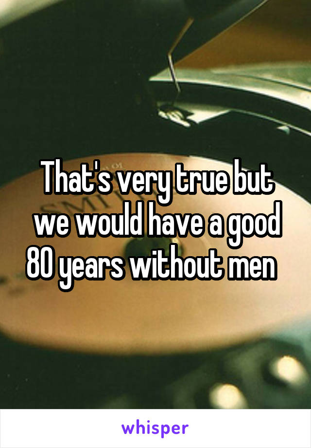 That's very true but we would have a good 80 years without men  