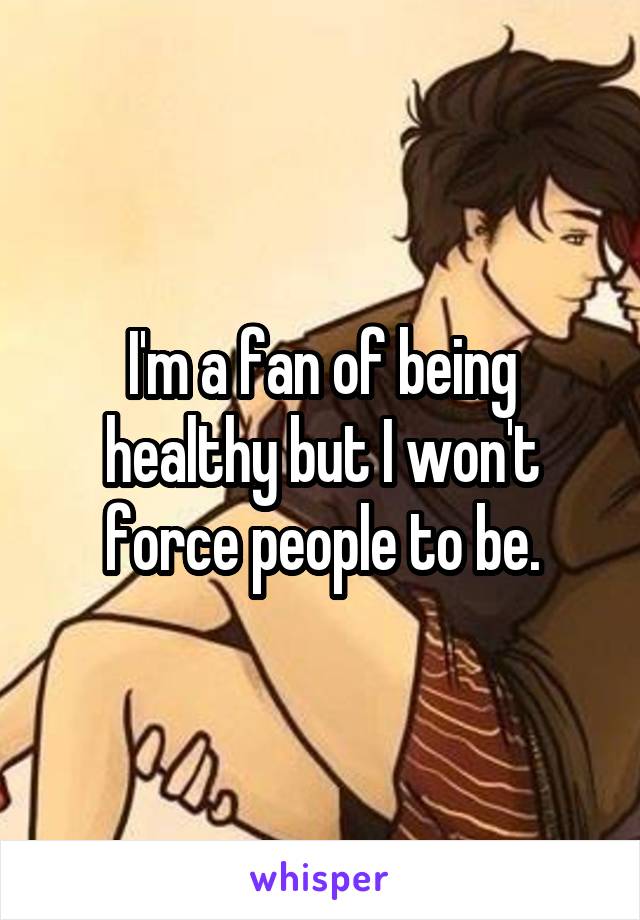 I'm a fan of being healthy but I won't force people to be.