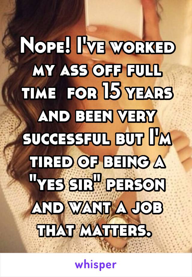 Nope! I've worked my ass off full time  for 15 years and been very successful but I'm tired of being a "yes sir" person and want a job that matters. 