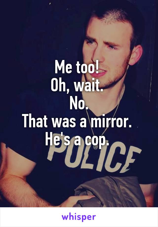 Me too! 
Oh, wait. 
No.
That was a mirror. 
He's a cop. 
