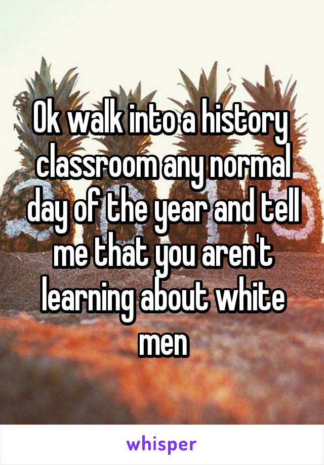 Ok walk into a history  classroom any normal day of the year and tell me that you aren't learning about white men