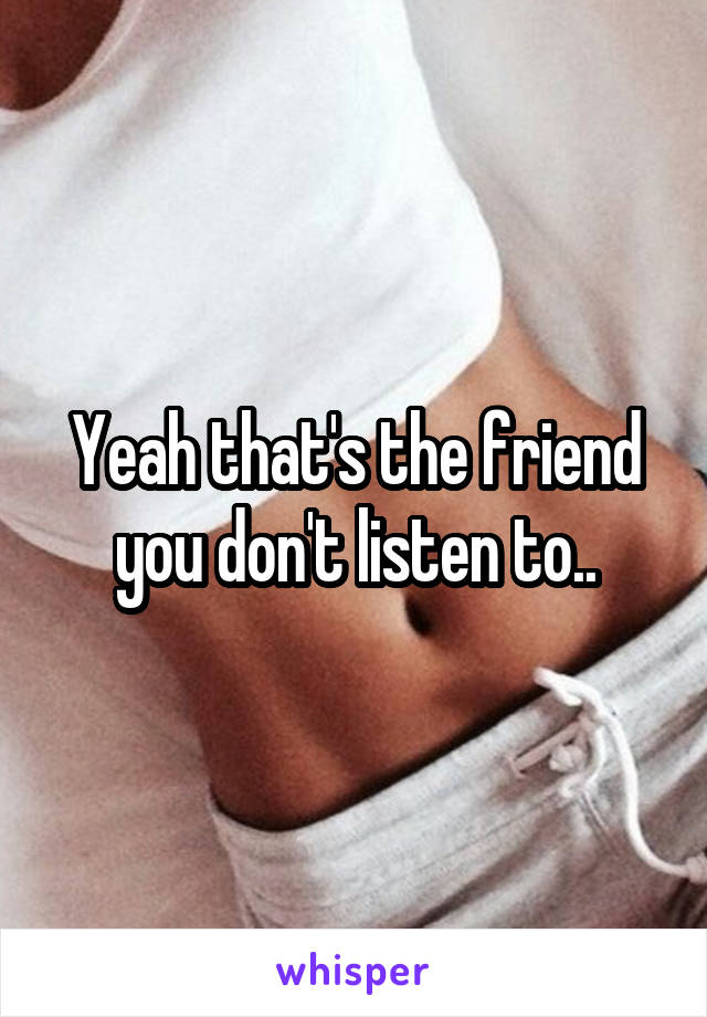 Yeah that's the friend you don't listen to..