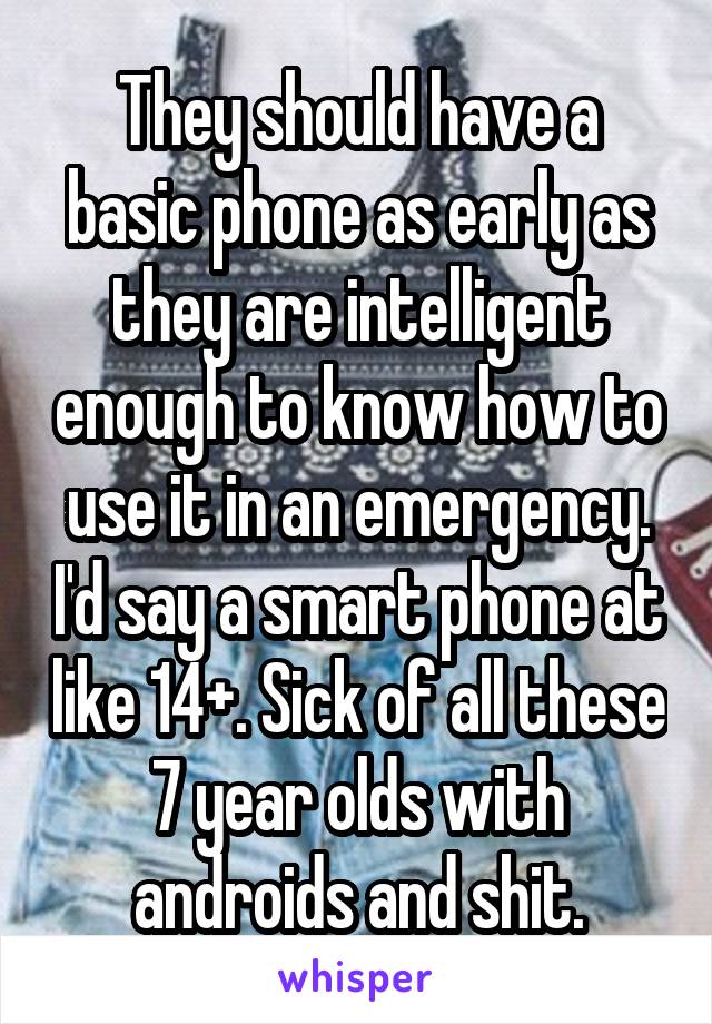 They should have a basic phone as early as they are intelligent enough to know how to use it in an emergency. I'd say a smart phone at like 14+. Sick of all these 7 year olds with androids and shit.