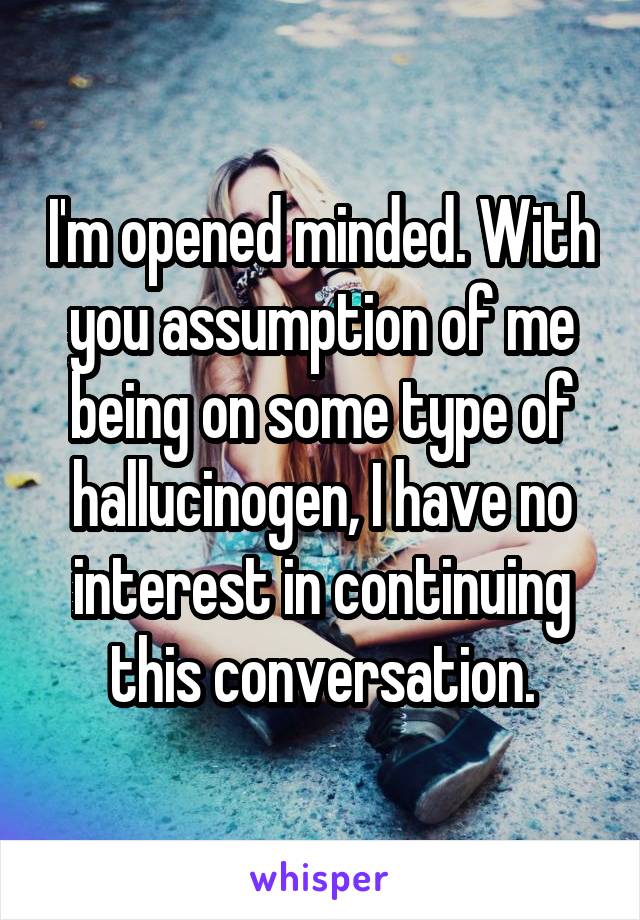 I'm opened minded. With you assumption of me being on some type of hallucinogen, I have no interest in continuing this conversation.