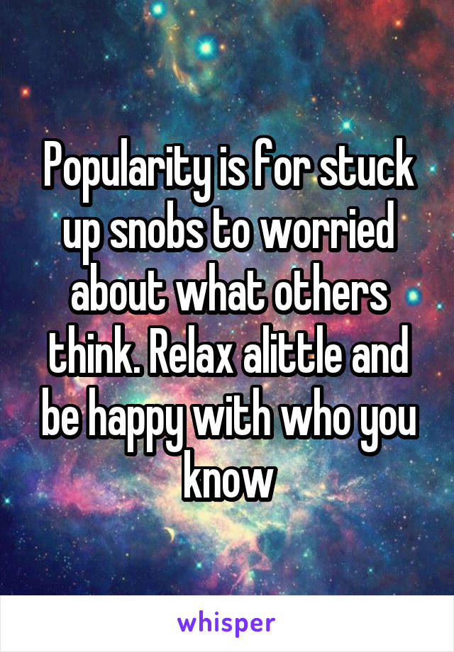 Popularity is for stuck up snobs to worried about what others think. Relax alittle and be happy with who you know