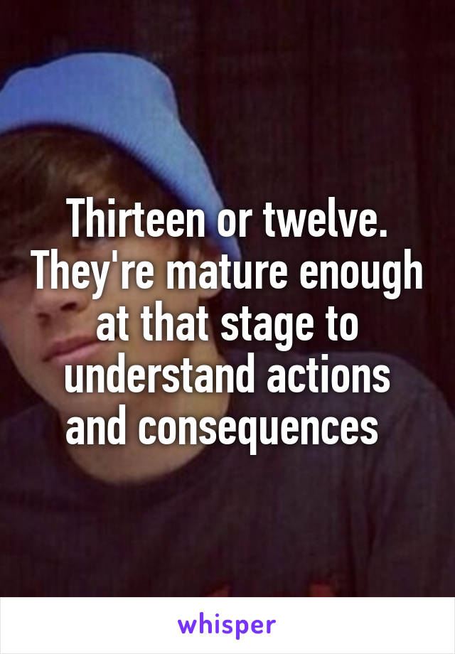 Thirteen or twelve. They're mature enough at that stage to understand actions and consequences 