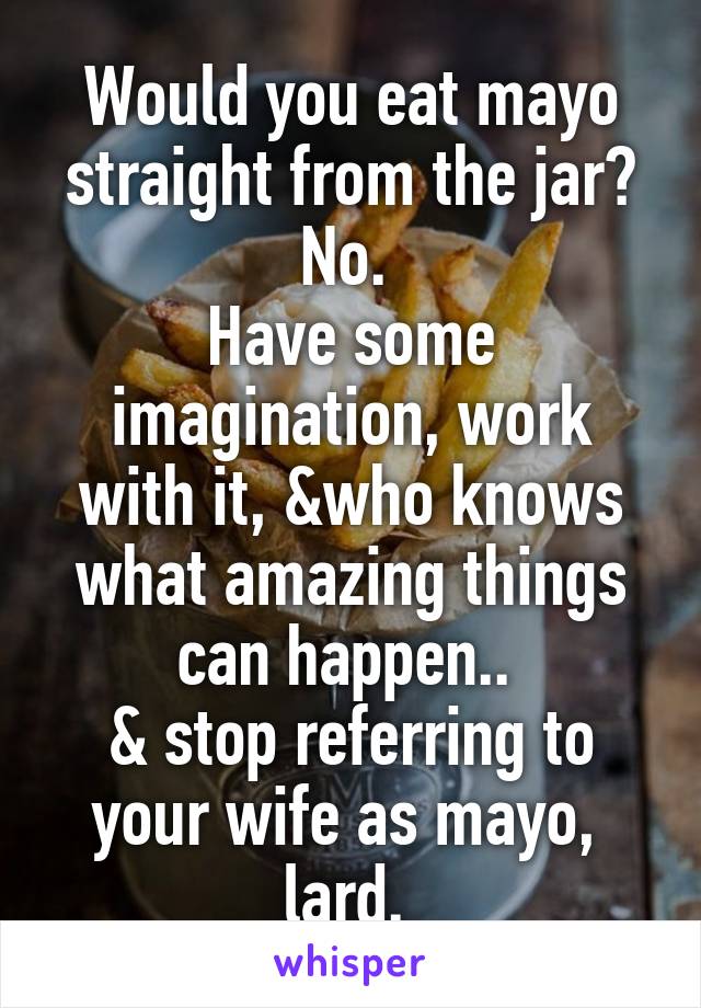 Would you eat mayo straight from the jar? No. 
Have some imagination, work with it, &who knows what amazing things can happen.. 
& stop referring to your wife as mayo,  lard. 