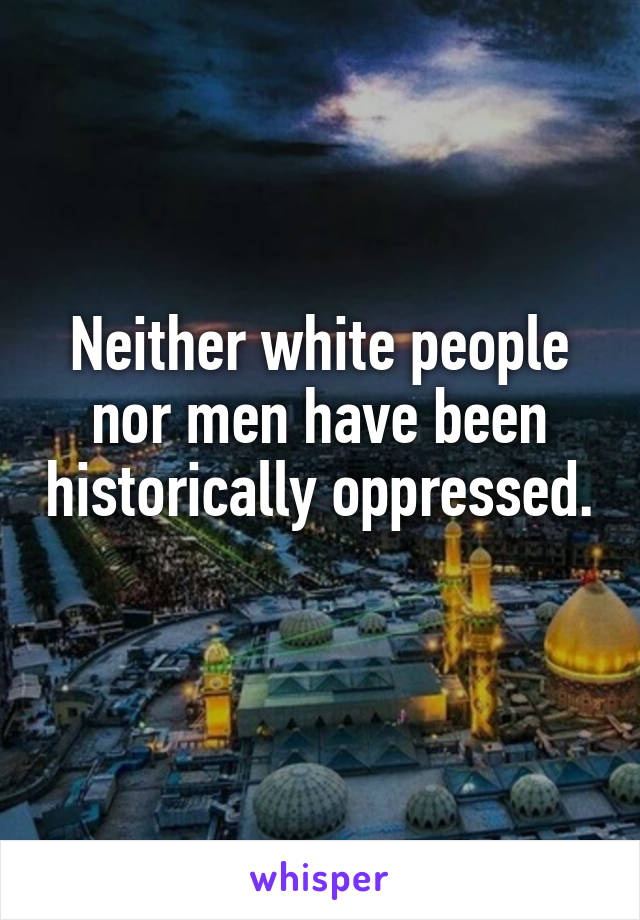 Neither white people nor men have been historically oppressed. 